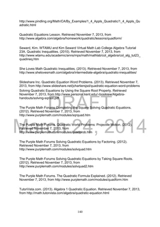DRAFT
March 24, 2014
140
http://www.pindling.org/Math/CA/By_Examples/1_4_Appls_Quadratic/1_4_Appls_Qu
adratic.html
Quadratic Equations Lesson. Retrieved November 7, 2013, from
http://www.algebra.com/algebra/homework/quadratic/lessons/quadform/
Seward, Kim. WTAMU and Kim Seward Virtual Math Lab College Algebra Tutorial
23A. Quadratic Inequalities. (2010). Retrieved November 7, 2013, from
http://www.wtamu.edu/academic/anns/mps/math/mathlab/col_algebra/col_alg_tut23_
quadineq.htm
She Loves Math Quadratic Inequalities. (2013). Retrieved November 7, 2013, from
http://www.shelovesmath.com/algebra/intermediate-algebra/quadratic-inequalities/
Slideshare Inc. Quadratic Equation Word Problems. (2013). Retrieved November 7,
2013, from http://www.slideshare.net/jchartiersjsd/quadratic-equation-word-problems
Solving Quadratic Equations by Using the Square Root Property. Retrieved
November 7, 2013, from http://www.personal.kent.edu/~bosikiew/Algebra-
handouts/solving-sqroot.pdf
The Purple Math Forums Completing the Square Solving Quadratic Equations.
(2012). Retrieved November 7, 2013, from
http://www.purplemath.com/modules/sqrquad.htm
The Purple Math Forums. Quadratic World Problems: Projectile Motion. (2012).
Retrieved November 7, 2013, from
http://www.purplemath.com/modules/quadprob.htm
The Purple Math Forums Solving Quadratic Equations by Factoring. (2012).
Retrieved November 7, 2013, from
http://www.purplemath.com/modules/solvquad.htm
The Purple Math Forums Solving Quadratic Equations by Taking Square Roots.
(2012). Retrieved November 7, 2013, from
http://www.purplemath.com/modules/solvquad2.htm
The Purple Math Forums. The Quadratic Formula Explained. (2012). Retrieved
November 7, 2013, from http://www.purplemath.com/modules/quadform.htm
TutorVista.com. (2013). Algebra 1 Quadratic Equation. Retrieved November 7, 2013,
from http://math.tutorvista.com/algebra/quadratic-equation.html
 