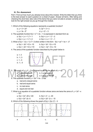 DRAFT
March 24, 2014
144
III. Pre -Assessment
Part I. Find out how much you already know about this module. Write the letter that you think
is the best answer to each question on a sheet of paper. Answer all items. After taking and
checking this short test, take note of the items that you were not able to answer correctly and
look for the right answer as you go through this module.
1. Which of the following equations represents a quadratic function?
a. y = 3 + 2x2
b. 2y2
+ 3 = x
c. y = 3x - 22
d. y = 2x
– 3
2. The quadratic function f(x) = x2
+ 2x – 1 is expressed in standard form as
a. f(x) = ( x + 1 )2
+ 1 b. f(x) = ( x + 1 )2
– 2
c. f(x) = ( x + 1 )2
+ 2 d. f(x) = ( x + 1 )2
– 1
3. What is f(x) = -3( x + 2 )2
+ 2 when written in the form f(x) = ax2
+ bx + c?
a. f(x) = -3x2
+12 x -10 b. f(x) = 3x2
-12 x +10
c. f(x) = -3x2
+12 x +10 d. f(x) = -3x2
-12 x -10
4. The zeros of the quadratic function described by the graph below is
a. 1, 3
b. -1, 3
c. 1, -3
d. -1, -3
5. The graph of y = x2
– 3 is obtained by sliding the graph of y = x2
a. 3 units downward b. 3 units upward
c. 3 units to the right d. 3 units to the left
6. The quadratic function y = -2x2
+ 4x - 3 has
a. real and unequal zeros
b. real and equal zeros
c. no real zeros
d. equal and not real
7. What is an equation of a quadratic function whose zeros are twice the zeros of y = 2x2
–x
– 10?
a. f(x) = 2x2
-20 x +20 b. f(x) = x2
- x - 20
c. f(x) = 2x2
-2x -5 d. f(x) = 2x2
-2 x – 10
8. Which of the following shows the graph of f(x) = 2(x-1)2
– 3
a b. c. d.
 