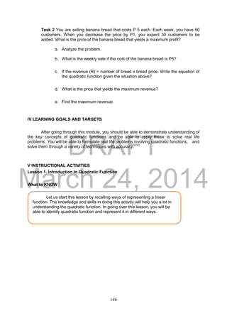DRAFT
March 24, 2014
146
Task 2 You are selling banana bread that costs P 5 each. Each week, you have 50
customers. When you decrease the price by P1, you expect 30 customers to be
added. What is the price of the banana bread that yields a maximum profit?
a. Analyze the problem.
b. What is the weekly sale if the cost of the banana bread is P5?
c. If the revenue (R) = number of bread x bread price. Write the equation of
the quadratic function given the situation above?
d. What is the price that yields the maximum revenue?
e. Find the maximum revenue.
IV LEARNING GOALS AND TARGETS
After going through this module, you should be able to demonstrate understanding of
the key concepts of quadratic functions and be able to apply these to solve real life
problems. You will be able to formulate real life problems involving quadratic functions, and
solve them through a variety of techniques with accuracy.
V INSTRUCTIONAL ACTIVITIES
Lesson 1. Introduction to Quadratic Function
What to KNOW
Let us start this lesson by recalling ways of representing a linear
function. The knowledge and skills in doing this activity will help you a lot in
understanding the quadratic function. In going over this lesson, you will be
able to identify quadratic function and represent it in different ways.
 