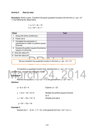 DRAFT
March 24, 2014
154
Activity 5 Step by step!
Directions: Work in pairs. Transform the given quadratic functions into the form y = a(x - h)2
+ k by following the steps below.
1. y = x2
– 4x – 10
2. y = 3x2
– 4x + 1
Steps Task
1. Group the terms containing x
2. Factor out a
3. Complete the expression in
parenthesis to make it a perfect square
trinomial.
4. Express the perfect square trinomial as
square of a binomial
1. 5. Give the value of h
2. 6. Give the value of k
To transform a quadratic function from standard form y = a(x - h)2
+ k into
general form, consider the examples below.
Example 4
Rewrite the equation y = 3( x- 2)2
+ 4 in the general form y = ax2
+ bx + c.
Solution:
y = 3( x- 2)2
+ 4 Expand (x – 2)2
.
y = 3( x2
– 4x + 4) +4 Multiply the perfect square trinomial
by 3.
y = 3x2
– 12x + 12 + 4 Simplify and add 4.
y = 3x2
– 12x + 16
Example 5
Express f(x) = - 2( 3x - 1 )2
+ 5x in the general form f(x) = ax2
+ bx + c.
Did you transform the quadratic function in the form y = a(x - h)2
+ k?
 