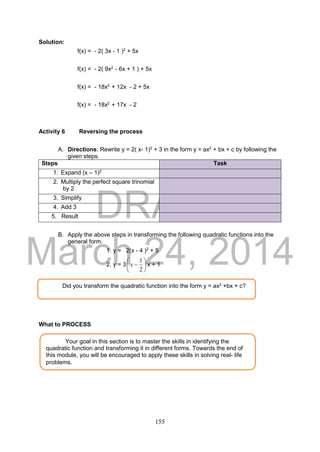 DRAFT
March 24, 2014
155
Solution:
f(x) = - 2( 3x - 1 )2
+ 5x
f(x) = - 2( 9x2
- 6x + 1 ) + 5x
f(x) = - 18x2
+ 12x - 2 + 5x
f(x) = - 18x2
+ 17x - 2
Activity 6 Reversing the process
A. Directions: Rewrite y = 2( x- 1)2
+ 3 in the form y = ax2
+ bx + c by following the
given steps.
Steps Task
1. Expand (x – 1)2
2. Multiply the perfect square trinomial
by 2
3. Simplify
4. Add 3
3. 5. Result
B. Apply the above steps in transforming the following quadratic functions into the
general form.
1. y = 2(x - 4 )2
+ 5
2. y = 3 






2
1
x x + 1
What to PROCESS
Your goal in this section is to master the skills in identifying the
quadratic function and transforming it in different forms. Towards the end of
this module, you will be encouraged to apply these skills in solving real- life
problems.
Did you transform the quadratic function into the form y = ax2
+bx + c?
 