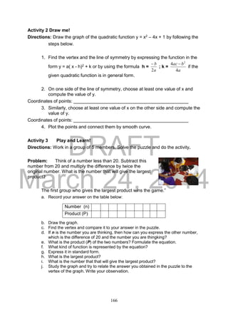 DRAFT
March 24, 2014
166
Activity 2 Draw me!
Directions: Draw the graph of the quadratic function y = x2 – 4x + 1 by following the
steps below.
1. Find the vertex and the line of symmetry by expressing the function in the
form y = a( x - h)2 + k or by using the formula h =
a
b
2

; k =
a
bac
4
4 2

if the
given quadratic function is in general form.
2. On one side of the line of symmetry, choose at least one value of x and
compute the value of y.
Coordinates of points: _____________________________________________
3. Similarly, choose at least one value of x on the other side and compute the
value of y.
Coordinates of points: _____________________________________________
4. Plot the points and connect them by smooth curve.
Activity 3 Play and Learn!
Directions: Work in a group of 5 members. Solve the puzzle and do the activity.
Problem: Think of a number less than 20. Subtract this
number from 20 and multiply the difference by twice the
original number. What is the number that will give the largest
product?
The first group who gives the largest product wins the game.”
a. Record your answer on the table below:
b. Draw the graph.
c. Find the vertex and compare it to your answer in the puzzle.
d. If n is the number you are thinking, then how can you express the other number,
which is the difference of 20 and the number you are thingking?
e. What is the product (P) of the two numbers? Formulate the equation.
f. What kind of function is represented by the equation?
g. Express it in standard form.
h. What is the largest product?
i. What is the number that that will give the largest product?
j. Study the graph and try to relate the answer you obtained in the puzzle to the
vertex of the graph. Write your observation.
Number (n)
Product (P)
 