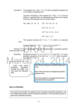 DRAFT
March 24, 2014
14
Example 3: The equation (2x + 5)(x – 1) = -6 is also a quadratic equation but
is not written in standard form.
Just like in Example 2, the equation (2x + 5)(x – 1) = -6 can be
written in standard form by expanding the product and making
one side of the equation zero as shown below.
   6152  xx  65522 2
 xxx
6532 2
 xx
666532 2
 xx
0132 2
 xx
The equation becomes 2x2 + 3x + 1 = 0, which is in standard
form.
In the equation 2x2 + 3x + 1 = 0, a = 2, b = 3, and c = 1.
When b = 0 in the equation ax2 + bx + c = 0, it results to a quadratic equation
of the form ax2 + c = 0.
Examples: Equations such as x2 + 5 = 0, -2x2 + 7 = 0, and 16x2 – 9 = 0 are
quadratic equations of the form ax2 + c = 0. In each equation,
the value of b = 0.
What to PROCESS:
Your goal in this section is to apply the key concepts of quadratic equations. Use
the mathematical ideas and the examples presented in the preceding section to
answer the activities provided.
Learn more about
Quadratic Equations
through the WEB. You
may open the following
links.
http://library.thinkquest.org/20991/alg2/quad
.html
http://math.tutorvista.com/algebra/quadratic-
equation.html
http://www.algebra.com/algebra/homework/
quadratic/lessons/quadform/
 