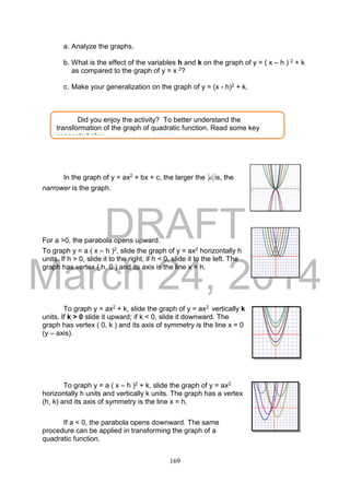 DRAFT
March 24, 2014
169
a. Analyze the graphs.
b. What is the effect of the variables h and k on the graph of y = ( x – h ) 2 + k
as compared to the graph of y = x 2?
c. Make your generalization on the graph of y = (x - h)2 + k.
In the graph of y = ax2 + bx + c, the larger the a is, the
narrower is the graph.
For a >0, the parabola opens upward.
To graph y = a ( x – h )2, slide the graph of y = ax2 horizontally h
units. If h > 0, slide it to the right, if h < 0, slide it to the left. The
graph has vertex ( h, 0 ) and its axis is the line x = h.
To graph y = ax2 + k, slide the graph of y = ax2 vertically k
units. If k > 0 slide it upward; if k < 0, slide it downward. The
graph has vertex ( 0, k ) and its axis of symmetry is the line x = 0
(y – axis).
To graph y = a ( x – h )2 + k, slide the graph of y = ax2
horizontally h units and vertically k units. The graph has a vertex
(h, k) and its axis of symmetry is the line x = h.
If a < 0, the parabola opens downward. The same
procedure can be applied in transforming the graph of a
quadratic function.
Did you enjoy the activity? To better understand the
transformation of the graph of quadratic function. Read some key
concepts below.
 