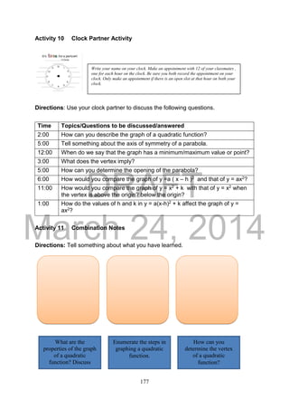 DRAFT
March 24, 2014
177
Activity 10 Clock Partner Activity
Directions: Use your clock partner to discuss the following questions.
Activity 11 Combination Notes
Directions: Tell something about what you have learned.
Time Topics/Questions to be discussed/answered
2:00 How can you describe the graph of a quadratic function?
5:00 Tell something about the axis of symmetry of a parabola.
12:00 When do we say that the graph has a minimum/maximum value or point?
3:00 What does the vertex imply?
5:00 How can you determine the opening of the parabola?
6:00 How would you compare the graph of y =a ( x – h )2 and that of y = ax2?
11:00 How would you compare the graph of y = x2 + k with that of y = x2 when
the vertex is above the origin? below the origin?
1:00 How do the values of h and k in y = a(x-h)2 + k affect the graph of y =
ax2?
Write your name on your clock. Make an appointment with 12 of your classmates ,
one for each hour on the clock. Be sure you both record the appointment on your
clock. Only make an appointment if there is an open slot at that hour on both your
clock.
What are the
properties of the graph
of a quadratic
function? Discuss
briefly.
Enumerate the steps in
graphing a quadratic
function.
How can you
determine the vertex
of a quadratic
function?
 