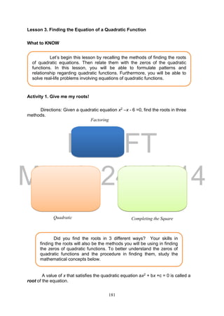 DRAFT
March 24, 2014
181
Lesson 3. Finding the Equation of a Quadratic Function
What to KNOW
Activity 1. Give me my roots!
Directions: Given a quadratic equation x2 –x - 6 =0, find the roots in three
methods.
A value of x that satisfies the quadratic equation ax2 + bx +c = 0 is called a
root of the equation.
Let’s begin this lesson by recalling the methods of finding the roots
of quadratic equations. Then relate them with the zeros of the quadratic
functions. In this lesson, you will be able to formulate patterns and
relationship regarding quadratic functions. Furthermore, you will be able to
solve real-life problems involving equations of quadratic functions.
Factoring
Quadratic
Formula
Completing the Square
Did you find the roots in 3 different ways? Your skills in
finding the roots will also be the methods you will be using in finding
the zeros of quadratic functions. To better understand the zeros of
quadratic functions and the procedure in finding them, study the
mathematical concepts below.
 