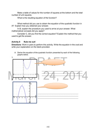 DRAFT
March 24, 2014
192
Make a table of values for the number of squares at the bottom and the total
number of unit squares.
What is the resulting equation of the function?
What method did you use to obtain the equation of the quadratic function in
A? Explain how you obtained your answer.
In B, explain the procedure you used to arrive at your answer. What
mathematical concepts did you apply?
Consider C, did you find the correct equation? Explain the method that you
used to get the answer.
Activity 8 Rule me out!
Directions: Work in pairs to perform this activity. Write the equation in the oval and
write your explanation on the blank provided.
A. Derive the equation of the quadratic function presented by each of the following
graphs below.
1.
2.
__________________________________________
__________________________________________
__________________________________________
__________________________________________
__________________________________________
__________________________________________
y
x
 