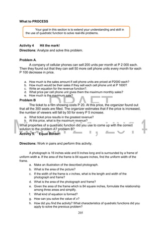 DRAFT
March 24, 2014
205
What to PROCESS
Activity 4 Hit the mark!
Directions: Analyze and solve this problem.
Problem A.
A company of cellular phones can sell 200 units per month at P 2 000 each.
Then they found out that they can sell 50 more cell phone units every month for each
P 100 decrease in price.
a. How much is the sales amount if cell phone units are priced at P2000 each?
b. How much would be their sales if they sell each cell phone unit at P 1600?
c. Write an equation for the revenue function?.
d. What price per cell phone unit gives them the maximum monthly sales?
e. How much is the maximum sale?
Problem B
The ticket to a film showing costs P 20. At this price, the organizer found out
that all the 300 seats are filled. The organizer estimates that if the price is increased,
the number of viewers will fall by 50 for every P 5 increase.
a. What ticket price results in the greatest revenue?
b. At this price, what is the maximum revenue?
What properties of a quadratic function did you use to come up with the correct
solution to the problem A? problem B?
Activity 5. Equal Border!
Directions: Work in pairs and perform this activity.
A photograph is 16 inches wide and 9 inches long and is surrounded by a frame of
uniform width x. If the area of the frame is 84 square inches, find the uniform width of the
frame.
a. Make an illustration of the described photograph.
b. What is the area of the picture?
c. If the width of the frame is x inches, what is the length and width of the
photograph and frame?
d. What is the area of the photograph and frame?
e. Given the area of the frame which is 84 square inches, formulate the relationship
among three areas and simplify.
f. What kind of equation is formed?
g. How can you solve the value of x?
h. How did you find the activity? What characteristics of quadratic functions did you
apply to solve the previous problem?
Your goal in this section is to extend your understanding and skill in
the use of quadratic function to solve real-life problems.
 