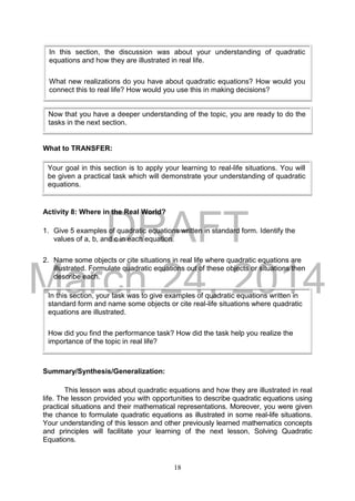 DRAFT
March 24, 2014
18
What to TRANSFER:
Activity 8: Where in the Real World?
1. Give 5 examples of quadratic equations written in standard form. Identify the
values of a, b, and c in each equation.
2. Name some objects or cite situations in real life where quadratic equations are
illustrated. Formulate quadratic equations out of these objects or situations then
describe each.
Summary/Synthesis/Generalization:
This lesson was about quadratic equations and how they are illustrated in real
life. The lesson provided you with opportunities to describe quadratic equations using
practical situations and their mathematical representations. Moreover, you were given
the chance to formulate quadratic equations as illustrated in some real-life situations.
Your understanding of this lesson and other previously learned mathematics concepts
and principles will facilitate your learning of the next lesson, Solving Quadratic
Equations.
Your goal in this section is to apply your learning to real-life situations. You will
be given a practical task which will demonstrate your understanding of quadratic
equations.
In this section, the discussion was about your understanding of quadratic
equations and how they are illustrated in real life.
What new realizations do you have about quadratic equations? How would you
connect this to real life? How would you use this in making decisions?
In this section, your task was to give examples of quadratic equations written in
standard form and name some objects or cite real-life situations where quadratic
equations are illustrated.
How did you find the performance task? How did the task help you realize the
importance of the topic in real life?
Now that you have a deeper understanding of the topic, you are ready to do the
tasks in the next section.
 