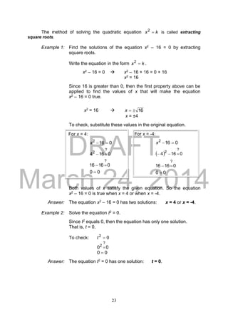 DRAFT
March 24, 2014
23
The method of solving the quadratic equation kx 2
is called extracting
square roots.
Example 1: Find the solutions of the equation x2 – 16 = 0 by extracting
square roots.
Write the equation in the form kx 2
.
x2 – 16 = 0  x2 – 16 + 16 = 0 + 16
x2 = 16
Since 16 is greater than 0, then the first property above can be
applied to find the values of x that will make the equation
x2 – 16 = 0 true.
x2 = 16  16x
x = ±4
To check, substitute these values in the original equation.
Both values of x satisfy the given equation. So the equation
x2 – 16 = 0 is true when x = 4 or when x = -4.
Answer: The equation x2 – 16 = 0 has two solutions: x = 4 or x = -4.
Example 2: Solve the equation t2 = 0.
Since t2 equals 0, then the equation has only one solution.
That is, t = 0.
To check: 02
t
00
?
2

00 
Answer: The equation t2 = 0 has one solution: t = 0.
For x = 4:
0162
x
0164
?
2

01616
?

00 
For x = -4:
0162
x
  0164
?
2

01616
?

00 
 