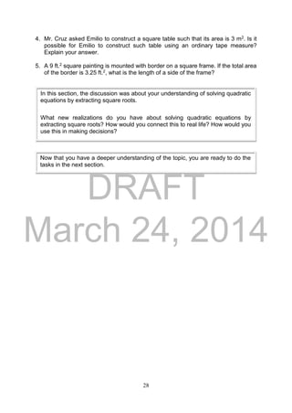 DRAFT
March 24, 2014
28
4. Mr. Cruz asked Emilio to construct a square table such that its area is 3 m2. Is it
possible for Emilio to construct such table using an ordinary tape measure?
Explain your answer.
5. A 9 ft.2 square painting is mounted with border on a square frame. If the total area
of the border is 3.25 ft.2, what is the length of a side of the frame?
In this section, the discussion was about your understanding of solving quadratic
equations by extracting square roots.
What new realizations do you have about solving quadratic equations by
extracting square roots? How would you connect this to real life? How would you
use this in making decisions?
Now that you have a deeper understanding of the topic, you are ready to do the
tasks in the next section.
 
