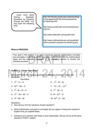 DRAFT
March 24, 2014
35
What to PROCESS:
Activity 4: Factor Then Solve!
Directions: Solve the following quadratic equations by factoring. Answer the
questions
that follow.
1. 072
 xx 6. xx 5142

2. 0186 2
 ss 7. 2
21511 rr 
3. 01682
 tt 8. 0252
x
4. 025102
 xx 9. 0481 2
 x
5. 1662
 hh 10. ss 1294 2

Questions:
d. How did you find the solutions of each equation?
e. What mathematics concepts or principles did you apply in finding the solutions?
Explain how you applied these.
f. Compare your answers with those of your classmates. Did you arrive at the same
solutions? If NOT, explain.
Your goal in this section is to apply previously learned mathematics concepts
and principles in solving quadratic equations by factoring. Use the mathematical
ideas and the examples presented in the preceding section to answer the
activities provided.
Learn more about
Solving Quadratic
Equations by Factoring
through the WEB. You
may open the following
links.
http://2012books.lardbucket.org/books/begi
nning-algebra/s09-06-solving-equations-
by-factoring.html
http://www.purplemath.com/modules/solvq
uad.htm
http://www.webmath.com/quadtri.html
http://www.mathwarehouse.com/quadratic/
solve-quadratic-equation-by-factoring.php
 
