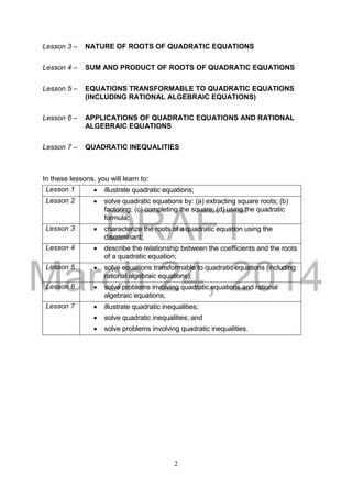 DRAFT
March 24, 2014
2
Lesson 3 – NATURE OF ROOTS OF QUADRATIC EQUATIONS
Lesson 4 – SUM AND PRODUCT OF ROOTS OF QUADRATIC EQUATIONS
Lesson 5 – EQUATIONS TRANSFORMABLE TO QUADRATIC EQUATIONS
(INCLUDING RATIONAL ALGEBRAIC EQUATIONS)
Lesson 6 – APPLICATIONS OF QUADRATIC EQUATIONS AND RATIONAL
ALGEBRAIC EQUATIONS
Lesson 7 – QUADRATIC INEQUALITIES
In these lessons, you will learn to:
Lesson 1  illustrate quadratic equations;
Lesson 2  solve quadratic equations by: (a) extracting square roots; (b)
factoring; (c) completing the square; (d) using the quadratic
formula;
Lesson 3  characterize the roots of a quadratic equation using the
discriminant;
Lesson 4  describe the relationship between the coefficients and the roots
of a quadratic equation;
Lesson 5  solve equations transformable to quadratic equations (including
rational algebraic equations);
Lesson 6  solve problems involving quadratic equations and rational
algebraic equations;
Lesson 7  illustrate quadratic inequalities;
 solve quadratic inequalities; and
 solve problems involving quadratic inequalities.
 