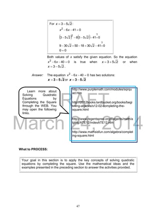 DRAFT
March 24, 2014
47
Both values of x satisfy the given equation. So the equation
04062
 xx is true when 253 x or when
253 x .
Answer: The equation 04062
 xx has two solutions:
253 x or 253 x
What to PROCESS:
Your goal in this section is to apply the key concepts of solving quadratic
equations by completing the square. Use the mathematical ideas and the
examples presented in the preceding section to answer the activities provided.
Learn more about
Solving Quadratic
Equations by
Completing the Square
through the WEB. You
may open the following
links.
http://www.purplemath.com/modules/sqrqu
ad.htm
http://2012books.lardbucket.org/books/begi
nning-algebra/s12-02-completing-the-
square.html
http://www.regentsprep.org/Regents/math/a
lgtrig/ATE12/indexATE12.htm
http://www.mathsisfun.com/algebra/complet
ing-square.html
For 253 x :
04162
 xx
    0412536253
?2

04123018502309
?

00 
 