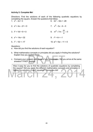 DRAFT
March 24, 2014
48
Activity 5: Complete Me!
Directions: Find the solutions of each of the following quadratic equations by
completing the square. Answer the questions that follow.
1. x2 – 2x = 3 6. 4x2 – 32x = -28
2. s2 + 4s – 21 = 0 7. 0652
 xx
3. t2 + 10t + 9 = 0 8. 0
4
51
72
 mm
4. x2 + 14x = 32 9. r2 + 4r = -1
5. r2 – 10r = -17 10. w2 + 6w – 11 = 0
Questions:
a. How did you find the solutions of each equation?
b. What mathematics concepts or principles did you apply in finding the solutions?
Explain how you applied these.
c. Compare your answers with those of your classmates. Did you arrive at the same
answers? If NOT, explain.
Was it easy for you to find the solutions of quadratic equations by completing
the square? Did you apply the different mathematics concepts and principles in
finding the solutions of each equation? I know you did!
 