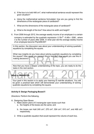 DRAFT
March 24, 2014
51
d. If the box is to hold 448 cm3, what mathematical sentence would represent the
given situation?
e. Using the mathematical sentence formulated, how are you going to find the
dimensions of the rectangular piece of cardboard?
f. What are the dimensions of the rectangular piece of cardboard?
g. What is the length of the box? How about its width and height?
6. From 2006 through 2012, the average weekly income of an employee in a certain
company is estimated by the quadratic expression 324048.618.0 2
 nn , where
n is the number of years after 2006. In what year did the average weekly income
of an employee become Php3268.80?
What to TRANSFER:
Activity 8: Design Packaging Boxes!!!
Directions: Perform the following.
A. Designing Open Boxes
1. Make sketch plans of 5 rectangular open boxes such that:
a. the heights of the boxes are the same; and
b. the boxes can hold 240 cm3, 270 cm3, 504 cm3, 810 cm3, and 468 cm3,
respectively.
2. Write a quadratic equation that would represent the volume of each box.
Your goal in this section is to apply your learning to real-life situations. You will
be given a practical task which will demonstrate your understanding of solving
quadratic equations by completing the square.
In this section, the discussion was about your understanding of solving quadratic
equations by completing the square.
What new insights do you have about solving quadratic equations by completing
the square? How would you connect this to real life? How would you use this in
making decisions?
Now that you have a deeper understanding of the topic, you are ready to do the
tasks in the next section.
 