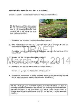 DRAFT
March 24, 2014
55
Activity 3: Why do the Gardens Have to be Adjacent?
Directions: Use the situation below to answer the questions that follow.
1. How would you represent the dimensions of each garden?
2. What mathematical sentence would represent the length of fencing material to be
used in enclosing the two gardens?
How about the mathematical sentence that would represent the total area of the
two gardens?
3. How will you find the dimensions of each garden?
4. What equation will you use in finding the dimensions of each garden?
5. How would you describe the equation formulated in item 4?
How are you going to find the solutions of this equation?
6. Do you think the methods of solving quadratic equations that you already learned
can be used to solve the equation formulated in item 4? Why?
Mr. Bonifacio would like to enclose
his two adjacent rectangular gardens
with 70.5 m of fencing materials. The
gardens are of the same size and
their total area is 180 m2.
Did the activity you just performed capture your interest? Were you able to
formulate mathematical sentence that will lead you in finding the measures of the
unknown quantities? In the next activity, you will be given the opportunity to
derive a general mathematical sentence which you can use in solving quadratic
equations.
 
