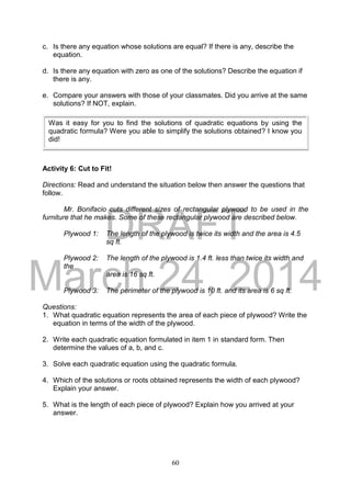 DRAFT
March 24, 2014
60
c. Is there any equation whose solutions are equal? If there is any, describe the
equation.
d. Is there any equation with zero as one of the solutions? Describe the equation if
there is any.
e. Compare your answers with those of your classmates. Did you arrive at the same
solutions? If NOT, explain.
Activity 6: Cut to Fit!
Directions: Read and understand the situation below then answer the questions that
follow.
Mr. Bonifacio cuts different sizes of rectangular plywood to be used in the
furniture that he makes. Some of these rectangular plywood are described below.
Plywood 1: The length of the plywood is twice its width and the area is 4.5
sq ft.
Plywood 2: The length of the plywood is 1.4 ft. less than twice its width and
the
area is 16 sq ft.
Plywood 3: The perimeter of the plywood is 10 ft. and its area is 6 sq ft.
Questions:
1. What quadratic equation represents the area of each piece of plywood? Write the
equation in terms of the width of the plywood.
2. Write each quadratic equation formulated in item 1 in standard form. Then
determine the values of a, b, and c.
3. Solve each quadratic equation using the quadratic formula.
4. Which of the solutions or roots obtained represents the width of each plywood?
Explain your answer.
5. What is the length of each piece of plywood? Explain how you arrived at your
answer.
Was it easy for you to find the solutions of quadratic equations by using the
quadratic formula? Were you able to simplify the solutions obtained? I know you
did!
 