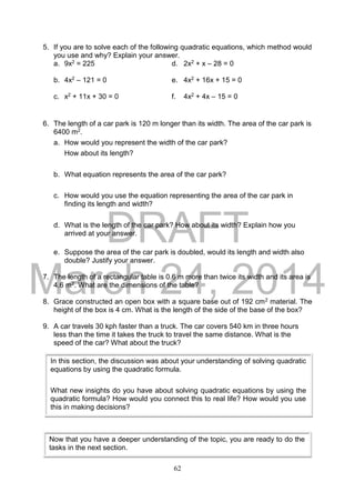 DRAFT
March 24, 2014
62
5. If you are to solve each of the following quadratic equations, which method would
you use and why? Explain your answer.
a. 9x2 = 225 d. 2x2 + x – 28 = 0
b. 4x2 – 121 = 0 e. 4x2 + 16x + 15 = 0
c. x2 + 11x + 30 = 0 f. 4x2 + 4x – 15 = 0
6. The length of a car park is 120 m longer than its width. The area of the car park is
6400 m2.
a. How would you represent the width of the car park?
How about its length?
b. What equation represents the area of the car park?
c. How would you use the equation representing the area of the car park in
finding its length and width?
d. What is the length of the car park? How about its width? Explain how you
arrived at your answer.
e. Suppose the area of the car park is doubled, would its length and width also
double? Justify your answer.
7. The length of a rectangular table is 0.6 m more than twice its width and its area is
4.6 m2. What are the dimensions of the table?
8. Grace constructed an open box with a square base out of 192 cm2 material. The
height of the box is 4 cm. What is the length of the side of the base of the box?
9. A car travels 30 kph faster than a truck. The car covers 540 km in three hours
less than the time it takes the truck to travel the same distance. What is the
speed of the car? What about the truck?
In this section, the discussion was about your understanding of solving quadratic
equations by using the quadratic formula.
What new insights do you have about solving quadratic equations by using the
quadratic formula? How would you connect this to real life? How would you use
this in making decisions?
Now that you have a deeper understanding of the topic, you are ready to do the
tasks in the next section.
 