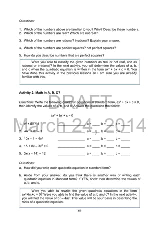 DRAFT
March 24, 2014
66
Questions:
1. Which of the numbers above are familiar to you? Why? Describe these numbers.
2. Which of the numbers are real? Which are not real?
3. Which of the numbers are rational? irrational? Explain your answer.
4. Which of the numbers are perfect squares? not perfect squares?
5. How do you describe numbers that are perfect squares?
Activity 2: Math in A, B, C?
Directions: Write the following quadratic equations in standard form, ax² + bx + c = 0,
then identify the values of a, b, and c. Answer the questions that follow.
ax² + bx + c = 0
1. x² + 5x = 4 _______________ a = ____ b = ____ c = _____
2. -4x2 = 8x – 3 _______________ a = ____ b = ____ c = _____
3. 10x – 1 = 4x² _______________ a = ____ b = ____ c = _____
4. 15 + 8x – 3x2 = 0 _______________ a = ____ b = ____ c = _____
5. 3x(x – 14) = 12 _______________ a = ____ b = ____ c = _____
Questions:
a. How did you write each quadratic equation in standard form?
b. Aside from your answer, do you think there is another way of writing each
quadratic equation in standard form? If YES, show then determine the values of
a, b, and c.
Were you able to classify the given numbers as real or not real, and as
rational or irrational? In the next activity, you will determine the values of a, b,
and c when the quadratic equation is written in the form ax² + bx + c = 0. You
have done this activity in the previous lessons so I am sure you are already
familiar with this.
Were you able to rewrite the given quadratic equations in the form
ax²+bx+c = 0? Were you able to find the value of a, b and c? In the next activity,
you will find the value of b2 – 4ac. This value will be your basis in describing the
roots of a quadratic equation.
 
