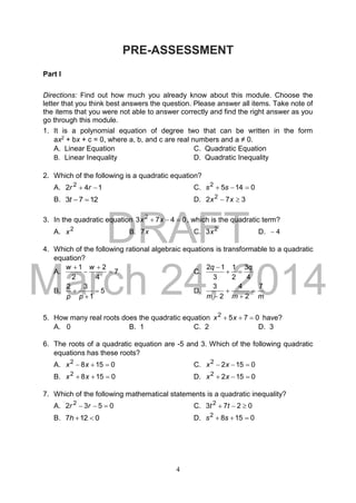 DRAFT
March 24, 2014
4
PRE-ASSESSMENT
Part I
Directions: Find out how much you already know about this module. Choose the
letter that you think best answers the question. Please answer all items. Take note of
the items that you were not able to answer correctly and find the right answer as you
go through this module.
1. It is a polynomial equation of degree two that can be written in the form
ax2 + bx + c = 0, where a, b, and c are real numbers and a ≠ 0.
A. Linear Equation C. Quadratic Equation
B. Linear Inequality D. Quadratic Inequality
2. Which of the following is a quadratic equation?
A. 142 2
 rr C. 01452
 ss
B. 1273 t D. 372 2
 xx
3. In the quadratic equation 0473 2
 xx , which is the quadratic term?
A. 2
x B. x7 C. 2
3x D. 4
4. Which of the following rational algebraic equations is transformable to a quadratic
equation?
A. 7
4
2
2
1



 ww
C.
4
3
2
1
3
12 qq


B. 5
1
32



pp
D.
mmm
7
2
4
2
3




5. How many real roots does the quadratic equation 0752
 xx have?
A. 0 B. 1 C. 2 D. 3
6. The roots of a quadratic equation are -5 and 3. Which of the following quadratic
equations has these roots?
A. 01582
 xx C. 01522
 xx
B. 01582
 xx D. 01522
 xx
7. Which of the following mathematical statements is a quadratic inequality?
A. 0532 2
 rr C. 0273 2
 tt
B. 0127 h D. 01582
 ss
 