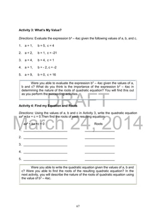 DRAFT
March 24, 2014
67
Activity 3: What’s My Value?
Directions: Evaluate the expression b² – 4ac given the following values of a, b, and c.
1. a = 1, b = 5, c = 4
2. a = 2, b = 1, c = -21
3. a = 4, b = 4, c = 1
4. a = 1, b = - 2, c = -2
5. a = 9, b = 0, c = 16
Activity 4: Find my Equation and Roots
Directions: Using the values of a, b and c in Activity 3, write the quadratic equation
ax² + bx + c = 0.Then find the roots of each resulting equation.
ax² + bx +c = 0 Roots
1. _________________________ _________________
2. _________________________ _________________
3. _________________________ _________________
4. _________________________ _________________
5. _________________________ _________________
Were you able to evaluate the expression b2 – 4ac given the values of a,
b and c? What do you think is the importance of the expression b2 – 4ac in
determining the nature of the roots of quadratic equation? You will find this out
as you perform the succeeding activities.
Were you able to write the quadratic equation given the values of a, b and
c? Were you able to find the roots of the resulting quadratic equation? In the
next activity, you will describe the nature of the roots of quadratic equation using
the value of b2 – 4ac.
 