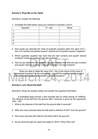 DRAFT
March 24, 2014
68
Activity 5: Place Me on the Table!
Directions: Answer the following.
1. Complete the table below using your answers in activities 3 and 4.
Equation b² - 4ac Roots
1.
2.
3.
4.
5.
2. How would you describe the roots of quadratic equation when the value of b2 –
4ac is 0? positive and perfect square? positive but not perfect square? negative?
3. Which quadratic equation has roots that are real numbers and equal? rational
numbers? Irrational numbers? not real numbers?
4. How do you determine the quadratic equation having roots that are real numbers
and equal? rational numbers? irrational numbers? not real numbers?
Activity 6: Let’s Shoot that Ball!
Directions: Study the situation below and answer the questions that follow.
A basketball player throws a ball vertically with an initial velocity of 100ft/sec.
The distance of the ball from the ground after t seconds is given by the expression
100t – 16t².
1. What is the distance of the ball from the ground after 6 seconds?
2. After how many seconds does the ball reach a distance of 50 ft. from the ground?
3. How many seconds will it take for the ball to fall to the ground?
4. Do you think the ball can reach the height of 160 ft.? Why? Why not?
Were you able to relate the value of b² - 4ac to the nature of the roots of
the quadratic equation? In the next activity, you will find out how the discriminant
of the quadratic equation is illustrated in real-life situations.
 