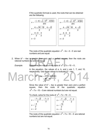 DRAFT
March 24, 2014
70
If the quadratic formula is used, the roots that can be obtained
are the following.
The roots of the quadratic equation 0442
 xx are real
numbers and are equal.
2. When b2 – 4ac is greater than zero and a perfect square, then the roots are
rational numbers but are not equal.
Example: Determine the nature of the roots of 01072
 xx .
In the equation, the values of a, b, and c are 1, 7, and 10,
respectively. Use these values to evaluate b² – 4ac.
    10147ac4b 22

4049 
9
Since the value of b2 – 4ac is greater than zero and a perfect
square, then the roots of the quadratic equation
01072
 xx are rational numbers but are not equal.
To check, solve for the roots of 01072
 xx .
The roots of the quadratic equation 01072
 xx are rational
numbers but are not equal.
      
 12
41444 2

x
2
04
2
16164 


x
2
4
2
04


x
2x
      
 12
41444 2

x
2
04
2
16164 


x
2
4
2
04


x
2x
2
2
4
2
37
2
97







x
x
x
5
2
10
2
37
2
97







x
x
x
 