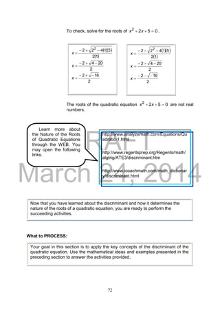 DRAFT
March 24, 2014
72
To check, solve for the roots of 0522
 xx .
The roots of the quadratic equation 0522
 xx are not real
numbers.
What to PROCESS:
  
 12
51422 2

x
2
2042 
x
2
162 
x
  
 12
51422 2

x
2
2042 
x
2
162 
x
Now that you have learned about the discriminant and how it determines the
nature of the roots of a quadratic equation, you are ready to perform the
succeeding activities.
Your goal in this section is to apply the key concepts of the discriminant of the
quadratic equation. Use the mathematical ideas and examples presented in the
preceding section to answer the activities provided.
Learn more about
the Nature of the Roots
of Quadratic Equations
through the WEB. You
may open the following
links.
http://www.analyzemath.com/Equations/Qu
adratic-1.html
http://www.regentsprep.org/Regents/math/
algtrig/ATE3/discriminant.htm
http://www.icoachmath.com/math_dictionar
y/discriminant.html
 
