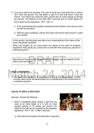 DRAFT
March 24, 2014
75
5. You and a friend are camping. You want to hang your food pack from a branch
20 ft. from the ground. You will attach a rope to a stick and throw it over the
branch. Your friend can throw the stick upward with an initial velocity of 29 feet
per second. The distance of the stick after t seconds from an initial height of 6
feet is given by the expression 62916 2
 tt .
a. Form and describe the equation representing the situation. How did you come
up with the equation?
b. With the given conditions, will the stick reach the branch when thrown? Justify
your answer.
What to TRANSFER:
Activity 10: Will It or Will It Not?
Direction: Answer the following.
a. What will be the height of the ball after 2 seconds?
In this section, the discussion was about your understanding of the nature of the
roots of quadratic equations.
What new insights do you have about the nature of the roots of quadratic
equations? How would you connect this to real life? How would you use this in
making decisions?
Now that you have a deeper understanding of the topic, you are ready to do the
tasks in the next section.
1. When a basketball player shoots a ball from his
hand at an initial height of 2 m with an initial
upward velocity of 10 meters per second, the
height of the ball can be modeled by the quadratic
expression -4.9t² + 10t + 2 after t seconds.
Your goal in this section is to apply your learning to real life situations. You will
be given tasks which will demonstrate your understanding of the discriminant of
a quadratic equation.
 