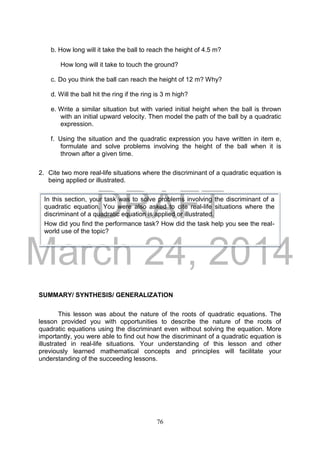DRAFT
March 24, 2014
76
b. How long will it take the ball to reach the height of 4.5 m?
How long will it take to touch the ground?
c. Do you think the ball can reach the height of 12 m? Why?
d. Will the ball hit the ring if the ring is 3 m high?
e. Write a similar situation but with varied initial height when the ball is thrown
with an initial upward velocity. Then model the path of the ball by a quadratic
expression.
f. Using the situation and the quadratic expression you have written in item e,
formulate and solve problems involving the height of the ball when it is
thrown after a given time.
2. Cite two more real-life situations where the discriminant of a quadratic equation is
being applied or illustrated.
SUMMARY/ SYNTHESIS/ GENERALIZATION
This lesson was about the nature of the roots of quadratic equations. The
lesson provided you with opportunities to describe the nature of the roots of
quadratic equations using the discriminant even without solving the equation. More
importantly, you were able to find out how the discriminant of a quadratic equation is
illustrated in real-life situations. Your understanding of this lesson and other
previously learned mathematical concepts and principles will facilitate your
understanding of the succeeding lessons.
In this section, your task was to solve problems involving the discriminant of a
quadratic equation. You were also asked to cite real-life situations where the
discriminant of a quadratic equation is applied or illustrated.
How did you find the performance task? How did the task help you see the real-
world use of the topic?
 