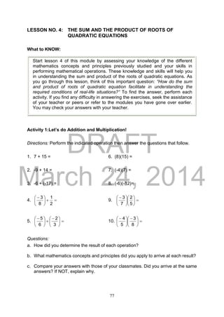 DRAFT
March 24, 2014
77
LESSON NO. 4: THE SUM AND THE PRODUCT OF ROOTS OF
QUADRATIC EQUATIONS
What to KNOW:
Activity 1:Let’s do Addition and Multiplication!
Directions: Perform the indicated operation then answer the questions that follow.
1. 7 + 15 = 6. (8)(15) =
2. -9 + 14 = 7. (-4)(7) =
3. -6 + (-17) = 8. (-6)(-12)=
4. 




 
2
1
8
3
9. 










 
5
2
7
3
5. 




 





 
3
2
6
5
10. 




 





 
8
3
5
4
Questions:
a. How did you determine the result of each operation?
b. What mathematics concepts and principles did you apply to arrive at each result?
c. Compare your answers with those of your classmates. Did you arrive at the same
answers? If NOT, explain why.
Start lesson 4 of this module by assessing your knowledge of the different
mathematics concepts and principles previously studied and your skills in
performing mathematical operations. These knowledge and skills will help you
in understanding the sum and product of the roots of quadratic equations. As
you go through this lesson, think of this important question: “How do the sum
and product of roots of quadratic equation facilitate in understanding the
required conditions of real-life situations?” To find the answer, perform each
activity. If you find any difficulty in answering the exercises, seek the assistance
of your teacher or peers or refer to the modules you have gone over earlier.
You may check your answers with your teacher.
 
