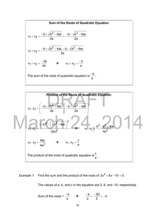 DRAFT
March 24, 2014
81
Example 1: Find the sum and the product of the roots of 01082 2
 xx .
The values of a, b, and c in the equation are 2, 8, and -10, respectively.
Sum of the roots =
a
b

  4
2
8
a
b




Sum of the Roots of Quadratic Equation
a2
ac4bb
a2
ac4bb 22
21



 xx
a2
ac4bbac4bb 22
21

 xx
a2
b2
21

 xx 
a
b
21

 xx
The sum of the roots of quadratic equation is
a
b
.
Product of the Roots of Quadratic Equation







 







 

2a
4acbb
2a
4acbb 22
21 xx
 
 2
2
22
21
2a
4acbb 




 
 xx 
2
22
21
4a
4acbb 
 xx
221
4a
4ac
 xx 
a
c
21  xx
The product of the roots of quadratic equation is
a
c
.
 