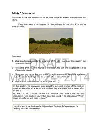 DRAFT
March 24, 2014
86
Activity 7: Fence my Lot!
Directions: Read and understand the situation below to answer the questions that
follow.
Mang Juan owns a rectangular lot. The perimeter of the lot is 90 m and its
area is 450 m2.
Questions:
1. What equation represents the perimeter of the lot? How about the equation that
represents its area?
2. How is the given situation related to the lesson, the sum and the product of roots
of quadratic equation?
3. Using your idea of the sum and product of roots of quadratic equation, how would
you determine the length and the width of the rectangular lot?
4. What are the dimensions of the rectangular lot?
In this section, the discussion was about the sum and product of the roots of
quadratic equation ax2 + bx + c = 0 and how they are related to the values of a,
b, and c.
Go back to the previous section and compare your initial ideas with the
discussion. How much of your initial ideas are found in the discussion? Which
ideas are different and need revision?
Now that you know the important ideas about the topic, let’s go deeper by
moving on to the next section.
 