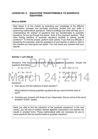 DRAFT
March 24, 2014
90
LESSON NO. 5: EQUATIONS TRANSFORMABLE TO QUADRATIC
EQUATIONS
What to KNOW:
Activity 1: Let’s Recall
Directions: Find the solution/s of the following quadratic equations. Answer the
questions that follow.
1. x²– 4x + 4 = 0 4. 2m² + 5m + 2 = 0
2. s² – 3s – 10 = 0 5. 2n² + 2n -12 = 0
3. r2 + 5r – 14 = 0 6. 3p² + 7p + 4 = 0
Questions:
a. How did you find the solutions of each equation?
What method of solving quadratic equations did you use to find the roots of
each?
b. Compare your answers with those of your classmates. Did you arrive at the same
answers? If NOT, explain.
Start lesson 5 of this module by assessing your knowledge of the different
mathematics concepts and principles previously studied and your skills in
performing mathematical operations. These knowledge and skills will help you in
understanding the solution of equations that are transformable to quadratic
equations. As you go through this lesson, think of this important question: “How
does finding solutions of quadratic equations facilitate in solving real-life
problems?” To find the answer, perform each activity. If you find any difficulty in
answering the exercises, seek the assistance of your teacher or peers or refer to
the modules you have gone over earlier. You may check your answers with your
teacher.
Were you able to find the solution/s of the quadratic equations? In the next
activity, you will add or subtract rational algebraic expressions and express the
results in simplest forms. These mathematical skills are necessary for you to
solve equations that are transformable to quadratic equations.
 