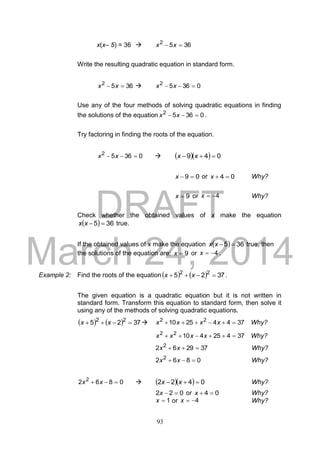 DRAFT
March 24, 2014
93
x(x– 5) = 36  3652
 xx
Write the resulting quadratic equation in standard form.
3652
 xx  03652
 xx
Use any of the four methods of solving quadratic equations in finding
the solutions of the equation 03652
 xx .
Try factoring in finding the roots of the equation.
03652
 xx     049  xx
09 x or 04 x Why?
9x or 4x Why?
Check whether the obtained values of x make the equation
  365 xx true.
If the obtained values of x make the equation   365 xx true, then
the solutions of the equation are: 9x or 4x .
Example 2: Find the roots of the equation    3725 22
 xx .
The given equation is a quadratic equation but it is not written in
standard form. Transform this equation to standard form, then solve it
using any of the methods of solving quadratic equations.
    3725 22
 xx  37442510 22
 xxxx Why?
3742541022
 xxxx Why?
372962 2
 xx Why?
0862 2
 xx Why?
0862 2
 xx     0422  xx Why?
022 x or 04 x Why?
1x or 4x Why?
 