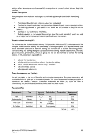 sections. When two students submit papers which are very similar in tone and content, both are likely to be
penalised.
Student Participation
Your participation in the module is encouraged. You have the opportunity to participate in the following
ways:
 Your ideas and questions are welcomed, valued and encouraged.
 Your input is sought to understand your perspectives, ideas and needs in planning subject revision.
 You have opportunities to give feedback and issues will be addressed in response to that
feedback.
 Do reflect on your performance in Portfolios.
 Student evaluation on your views and experiences about the module are actively sought and used
as an integral part of improvement in teaching and continuous improvement.
Student-centered Learning (SCL)
The module uses the Student-centered Learning (SCL) approach. Utilization of SCL embodies most of the
principles known to improve learning and to encourage student’s participation. SCL requires students to be
active, responsible participants in their own learning and instructors are to facilitate the learning process.
Various teaching and learning strategies such as experiential learning, problem-based learning, site visits,
group discussions, presentations, working in group and etc. can be employed to facilitate the learning
process. In SCL, students are expected to be:
 active in their own learning
 self-directed to be responsible to enhance their learning abilities
 able to cultivate skills that are useful in today’s workplace
 active knowledge seekers
 active players in a teamwork
Types of Assessment and Feedback
You will be graded in the form of formative and summative assessments. Formative assessments will
provide information to guide you in the research process. This form of assessment involves participation in
discussions and feedback sessions. Summative assessment will inform you about the level of
understanding and performance capabilities achieved at the end of the module.
Assessment Plan
Assessments Type Learning
outcomes
Submission Presentation Assessment
Weightage
Test Individual 1,2,3 TBC - 20%
Assignment(s) Group 4 TBC - 30%
Final Exam Individual All
Exam
Schedule
40%
E-Portfolio Individual All Progressively 10%
TOTAL 100%
Mathematics (MTH30104): January 2015 4 |
P a g e
 