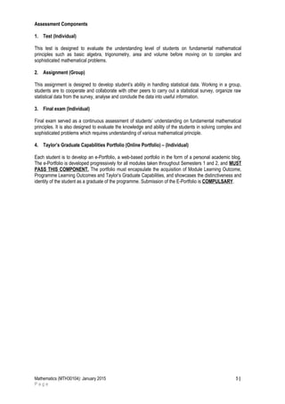 Assessment Components
1. Test (Individual)
This test is designed to evaluate the understanding level of students on fundamental mathematical
principles such as basic algebra, trigonometry, area and volume before moving on to complex and
sophisticated mathematical problems.
2. Assignment (Group)
This assignment is designed to develop student’s ability in handling statistical data. Working in a group,
students are to cooperate and collaborate with other peers to carry out a statistical survey, organize raw
statistical data from the survey, analyse and conclude the data into useful information.
3. Final exam (Individual)
Final exam served as a continuous assessment of students’ understanding on fundamental mathematical
principles. It is also designed to evaluate the knowledge and ability of the students in solving complex and
sophisticated problems which requires understanding of various mathematical principle.
4. Taylor’s Graduate Capabilities Portfolio (Online Portfolio) – (Individual)
Each student is to develop an e-Portfolio, a web-based portfolio in the form of a personal academic blog.
The e-Portfolio is developed progressively for all modules taken throughout Semesters 1 and 2, and MUST
PASS THIS COMPONENT. The portfolio must encapsulate the acquisition of Module Learning Outcome,
Programme Learning Outcomes and Taylor’s Graduate Capabilities, and showcases the distinctiveness and
identity of the student as a graduate of the programme. Submission of the E-Portfolio is COMPULSARY.
Mathematics (MTH30104): January 2015 5 |
P a g e
 