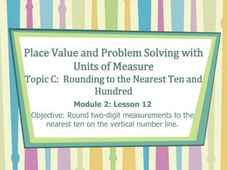 Place Value and Problem Solving with
Units of Measure
Topic C: Rounding to the Nearest Ten and
Hundred
Module 2: Lesson 12
Objective: Round two-digit measurements to the
nearest ten on the vertical number line.
 