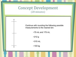 Concept Development
(20 minutes)
Continue with rounding the following possible
measurements to the nearest ten:
~75 mL and 175 mL
~212 g
~315 mL
~103 kg
 
