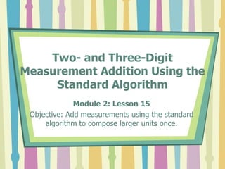 Two- and Three-Digit
Measurement Addition Using the
Standard Algorithm
Module 2: Lesson 15
Objective: Add measurements using the standard
algorithm to compose larger units once.
 