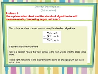 Concept Development
(34 minutes)
Problem 1
Use a place value chart and the standard algorithm to add
measurements, composing larger units once.
This is how we show how we rename using the standard algorithm.
Show this work on your board.
Talk to a partner, how is this work similar to the work we did with the place value
disks?
That’s right, renaming in the algorithm is the same as changing with our place
value disks.
 