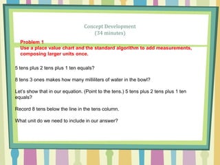 Concept Development
(34 minutes)
Problem 1
Use a place value chart and the standard algorithm to add measurements,
composing larger units once.
5 tens plus 2 tens plus 1 ten equals?
8 tens 3 ones makes how many milliliters of water in the bowl?
Let’s show that in our equation. (Point to the tens.) 5 tens plus 2 tens plus 1 ten
equals?
Record 8 tens below the line in the tens column.
What unit do we need to include in our answer?
 