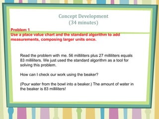 Concept Development
(34 minutes)
Read the problem with me. 56 milliliters plus 27 milliliters equals
83 milliliters. We just used the standard algorithm as a tool for
solving this problem.
How can I check our work using the beaker?
(Pour water from the bowl into a beaker.) The amount of water in
the beaker is 83 milliliters!
Problem 1
Use a place value chart and the standard algorithm to add
measurements, composing larger units once.
 