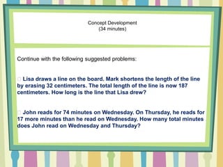 Concept Development
(34 minutes)
Continue with the following suggested problems:
Lisa draws a line on the board. Mark shortens the length of the line
by erasing 32 centimeters. The total length of the line is now 187
centimeters. How long is the line that Lisa drew?
John reads for 74 minutes on Wednesday. On Thursday, he reads for
17 more minutes than he read on Wednesday. How many total minutes
does John read on Wednesday and Thursday?
 