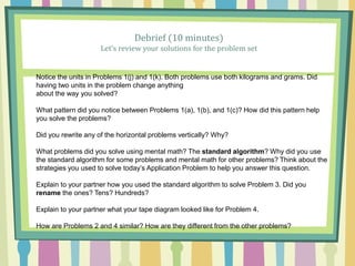 Debrief (10 minutes)
Let’s review your solutions for the problem set
Notice the units in Problems 1(j) and 1(k). Both problems use both kilograms and grams. Did
having two units in the problem change anything
about the way you solved?
What pattern did you notice between Problems 1(a), 1(b), and 1(c)? How did this pattern help
you solve the problems?
Did you rewrite any of the horizontal problems vertically? Why?
What problems did you solve using mental math? The standard algorithm? Why did you use
the standard algorithm for some problems and mental math for other problems? Think about the
strategies you used to solve today’s Application Problem to help you answer this question.
Explain to your partner how you used the standard algorithm to solve Problem 3. Did you
rename the ones? Tens? Hundreds?
Explain to your partner what your tape diagram looked like for Problem 4.
How are Problems 2 and 4 similar? How are they different from the other problems?
 