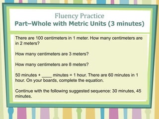 Fluency Practice
Part–Whole with Metric Units (3 minutes)
There are 100 centimeters in 1 meter. How many centimeters are
in 2 meters?
How many centimeters are 3 meters?
How many centimeters are 8 meters?
50 minutes + ____ minutes = 1 hour. There are 60 minutes in 1
hour. On your boards, complete the equation.
Continue with the following suggested sequence: 30 minutes, 45
minutes.
 