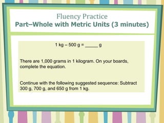 Fluency Practice
Part–Whole with Metric Units (3 minutes)
1 kg – 500 g = _____ g
There are 1,000 grams in 1 kilogram. On your boards,
complete the equation.
Continue with the following suggested sequence: Subtract
300 g, 700 g, and 650 g from 1 kg.
 