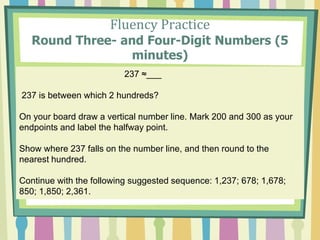 Fluency Practice
Round Three- and Four-Digit Numbers (5
minutes)
237 ≈___
237 is between which 2 hundreds?
On your board draw a vertical number line. Mark 200 and 300 as your
endpoints and label the halfway point.
Show where 237 falls on the number line, and then round to the
nearest hundred.
Continue with the following suggested sequence: 1,237; 678; 1,678;
850; 1,850; 2,361.
 