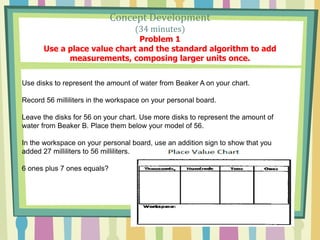 Concept Development
(34 minutes)
Problem 1
Use a place value chart and the standard algorithm to add
measurements, composing larger units once.
Use disks to represent the amount of water from Beaker A on your chart.
Record 56 milliliters in the workspace on your personal board.
Leave the disks for 56 on your chart. Use more disks to represent the amount of
water from Beaker B. Place them below your model of 56.
In the workspace on your personal board, use an addition sign to show that you
added 27 milliliters to 56 milliliters.
6 ones plus 7 ones equals?
 